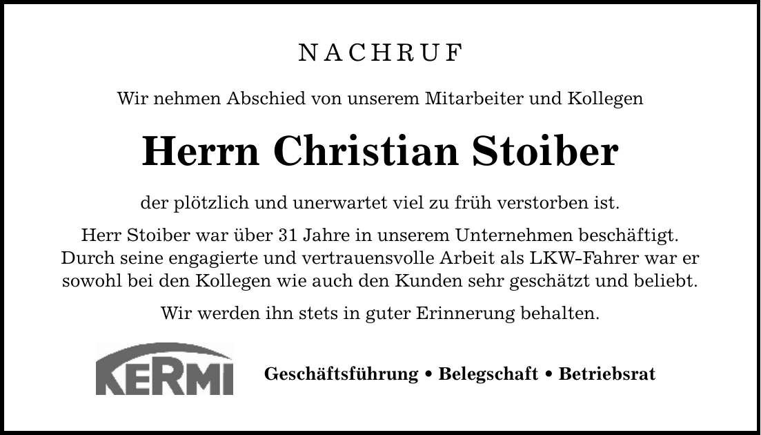 NACHRUF Wir nehmen Abschied von unserem Mitarbeiter und Kollegen Herrn Christian Stoiber der plötzlich und unerwartet viel zu früh verstorben ist. Herr Stoiber war über 31 Jahre in unserem Unternehmen beschäftigt. Durch seine engagierte und vertrauensvolle Arbeit als LKW-Fahrer war er sowohl bei den Kollegen wie auch den Kunden sehr geschätzt und beliebt. Wir werden ihn stets in guter Erinnerung behalten. Geschäftsführung _ Belegschaft _ Betriebsrat