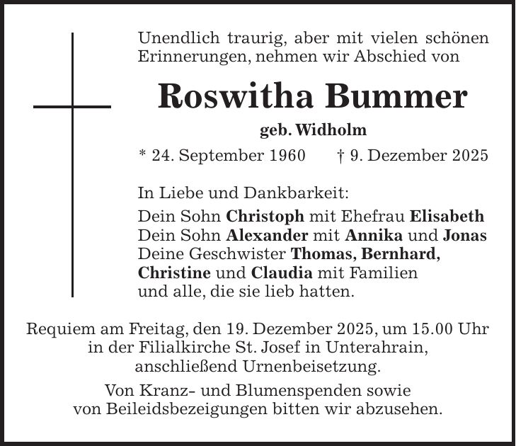 Unendlich traurig, aber mit vielen schönen Erinnerungen, nehmen wir Abschied von Roswitha Bummer geb. Widholm * 24. September 1960 + 9. Dezember 2025 In Liebe und Dankbarkeit: Dein Sohn Christoph mit Ehefrau Elisabeth Dein Sohn Alexander mit Annika und Jonas Deine Geschwister Thomas, Bernhard, Christine und Claudia mit Familien und alle, die sie lieb hatten. Requiem am Freitag, den 19. Dezember 2025, um 15.00 Uhr in der Filialkirche St. Josef in Unterahrain, anschließend Urnenbeisetzung. Von Kranz- und Blumenspenden sowie von Beileidsbezeigungen bitten wir abzusehen.