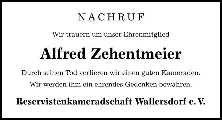 NACHRUF Wir trauern um unser Ehrenmitglied Alfred Zehentmeier Durch seinen Tod verlieren wir einen guten Kameraden. Wir werden ihm ein ehrendes Gedenken bewahren. Reservistenkameradschaft Wallersdorf e. V.
