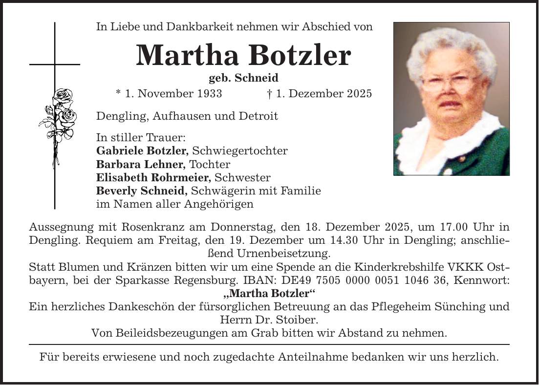 In Liebe und Dankbarkeit nehmen wir Abschied von Martha Botzler geb. Schneid * 1. November 1933 _ 1. Dezember 2025 Dengling, Aufhausen und Detroit In stiller Trauer: Gabriele Botzler, Schwiegertochter Barbara Lehner, Tochter Elisabeth Rohrmeier, Schwester Beverly Schneid, Schwägerin mit Familie im Namen aller Angehörigen Aussegnung mit Rosenkranz am Donnerstag, den 18. Dezember 2025, um 17.00 Uhr in Dengling. Requiem am Freitag, den 19. Dezember um 14.30 Uhr in Dengling; anschließend Urnenbeisetzung. Statt Blumen und Kränzen bitten wir um eine Spende an die Kinderkrebshilfe VKKK Ostbayern, bei der Sparkasse Regensburg. IBAN: DE***, Kennwort: 