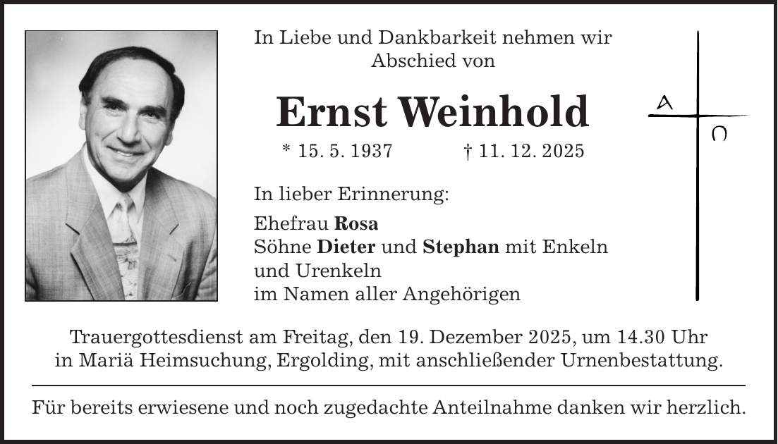 In Liebe und Dankbarkeit nehmen wir Abschied von Ernst Weinhold * 15. 5. 1937 + 11. 12. 2025 In lieber Erinnerung: Ehefrau Rosa Söhne Dieter und Stephan mit Enkeln und Urenkeln im Namen aller Angehörigen Trauergottesdienst am Freitag, den 19. Dezember 2025, um 14.30 Uhr in Mariä Heimsuchung, Ergolding, mit anschließender Urnenbestattung. Für bereits erwiesene und noch zugedachte Anteilnahme danken wir herzlich.