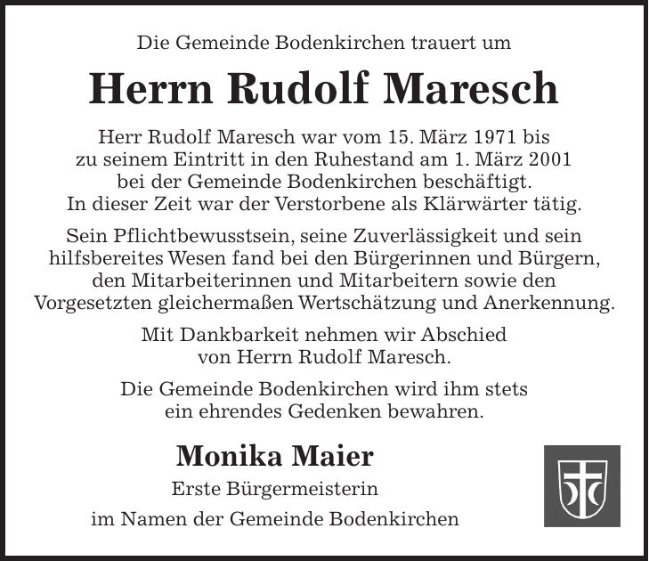 Die Gemeinde Bodenkirchen trauert um Herrn Rudolf Maresch Herr Rudolf Maresch war vom 15. März 1971 bis zu seinem Eintritt in den Ruhestand am 1. März 2001 bei der Gemeinde Bodenkirchen beschäftigt. In dieser Zeit war der Verstorbene als Klärwärter tätig. Sein Pflichtbewusstsein, seine Zuverlässigkeit und sein hilfsbereites Wesen fand bei den Bürgerinnen und Bürgern, den Mitarbeiterinnen und Mitarbeitern sowie den Vorgesetzten gleichermaßen Wertschätzung und Anerkennung. Mit Dankbarkeit nehmen wir Abschied von Herrn Rudolf Maresch. Die Gemeinde Bodenkirchen wird ihm stets ein ehrendes Gedenken bewahren. Monika Maier Erste Bürgermeisterin im Namen der Gemeinde Bodenkirchen