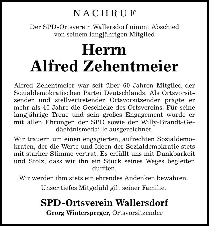 NACHRUF Der SPD-Ortsverein Wallersdorf nimmt Abschied von seinem langjährigen Mitglied Herrn Alfred Zehentmeier Alfred Zehentmeier war seit über 60 Jahren Mitglied der Sozialdemokratischen Partei Deutschlands. Als Ortsvorsitzender und stellvertretender Ortsvorsitzender prägte er mehr als 40 Jahre die Geschicke des Ortsvereins. Für seine langjährige Treue und sein großes Engagement wurde er mit allen Ehrungen der SPD sowie der Willy-Brandt-Gedächtnismedaille ausgezeichnet. Wir trauern um einen engagierten, aufrechten Sozialdemokraten, der die Werte und Ideen der Sozialdemokratie stets mit starker Stimme vertrat. Es erfüllt uns mit Dankbarkeit und Stolz, dass wir ihn ein Stück seines Weges begleiten durften. Wir werden ihm stets ein ehrendes Andenken bewahren. Unser tiefes Mitgefühl gilt seiner Familie. SPD-Ortsverein Wallersdorf Georg Wintersperger, Ortsvorsitzender