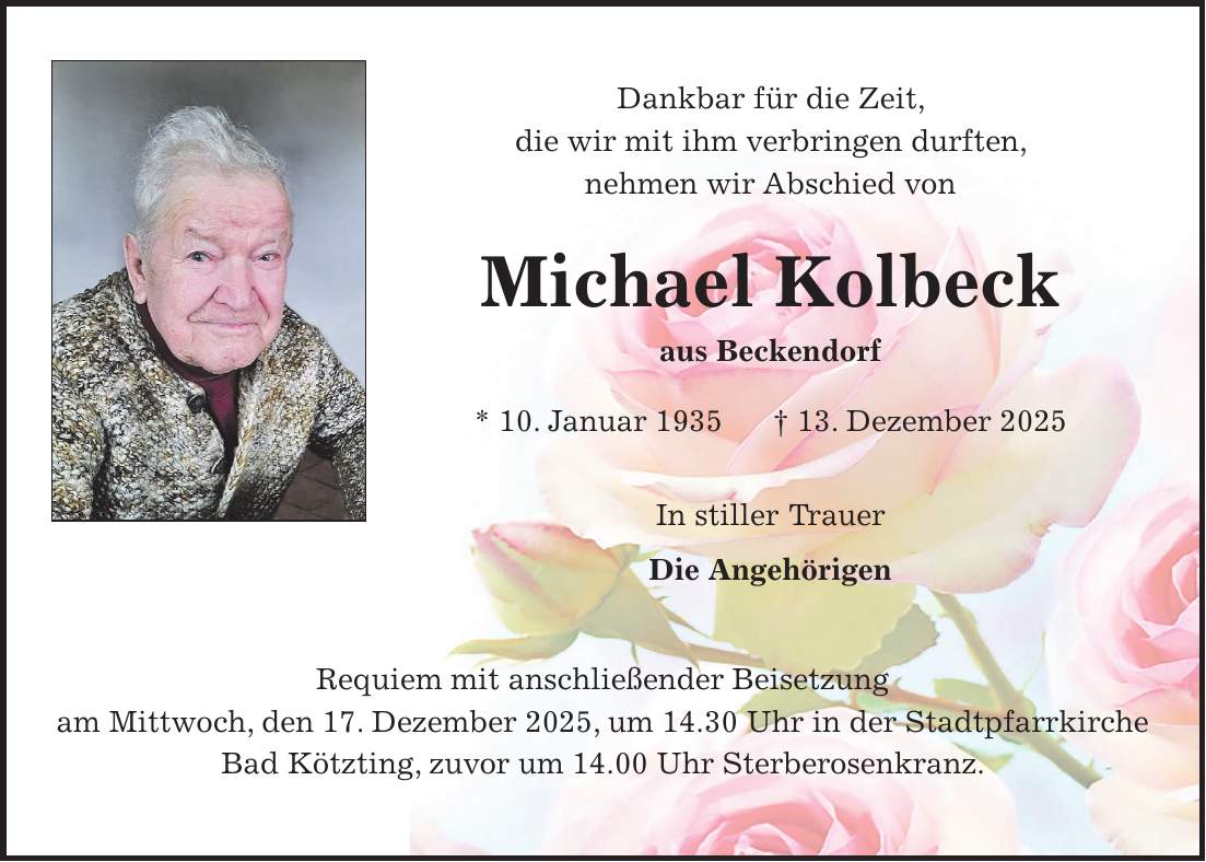 Dankbar für die Zeit, die wir mit ihm verbringen durften, nehmen wir Abschied von Michael Kolbeck aus Beckendorf * 10. Januar 1935 + 13. Dezember 2025 In stiller Trauer Die Angehörigen Requiem mit anschließender Beisetzung am Mittwoch, den 17. Dezember 2025, um 14.30 Uhr in der Stadtpfarrkirche Bad Kötzting, zuvor um 14.00 Uhr Sterberosenkranz.