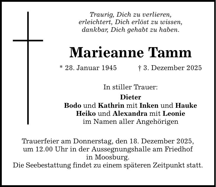 Traurig, Dich zu verlieren, erleichtert, Dich erlöst zu wissen, dankbar, Dich gehabt zu haben. Marieanne Tamm * 28. Januar 1945 _ 3. Dezember 2025 In stiller Trauer: Dieter Bodo und Kathrin mit Inken und Hauke Heiko und Alexandra mit Leonie im Namen aller Angehörigen Trauerfeier am Donnerstag, den 18. Dezember 2025, um 12.00 Uhr in der Aussegnungshalle am Friedhof in Moosburg. Die Seebestattung findet zu einem späteren Zeitpunkt statt.