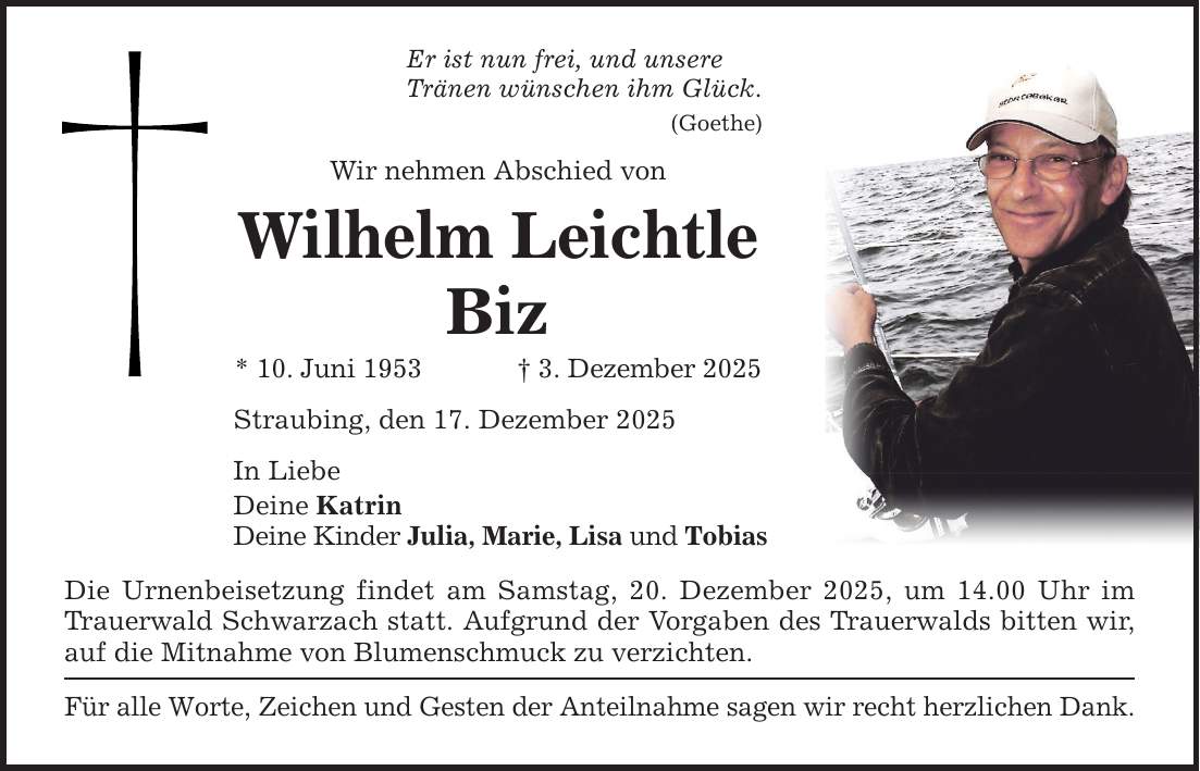 Er ist nun frei, und unsere Tränen wünschen ihm Glück. (Goethe) Wir nehmen Abschied von Wilhelm Leichtle Biz * 10. Juni 1953 _ 3. Dezember 2025 Straubing, den 17. Dezember 2025 In Liebe Deine Katrin Deine Kinder Julia, Marie, Lisa und Tobias Die Urnenbeisetzung findet am Samstag, 20. Dezember 2025, um 14.00 Uhr im Trauerwald Schwarzach statt. Aufgrund der Vorgaben des Trauerwalds bitten wir, auf die Mitnahme von Blumenschmuck zu verzichten. Für alle Worte, Zeichen und Gesten der Anteilnahme sagen wir recht herzlichen Dank.