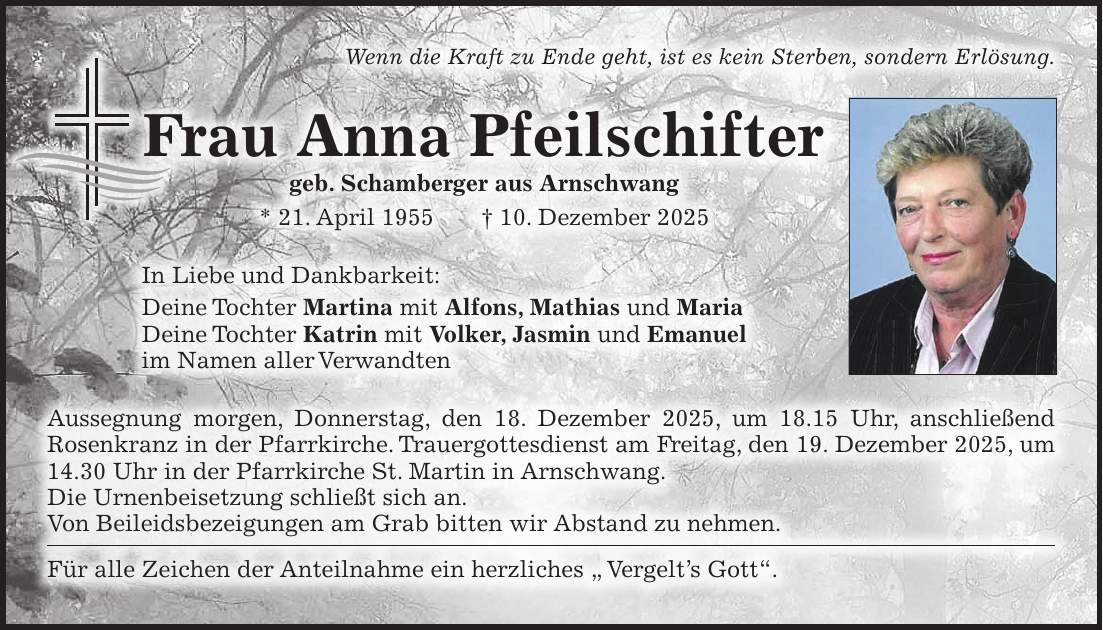 Wenn die Kraft zu Ende geht, ist es kein Sterben, sondern Erlösung. Frau Anna Pfeilschifter geb. Schamberger aus Arnschwang * 21. April 1955 + 10. Dezember 2025 In Liebe und Dankbarkeit: Deine Tochter Martina mit Alfons, Mathias und Maria Deine Tochter Katrin mit Volker, Jasmin und Emanuel im Namen aller Verwandten Aussegnung morgen, Donnerstag, den 18. Dezember 2025, um 18.15 Uhr, anschließend Rosenkranz in der Pfarrkirche. Trauergottesdienst am Freitag, den 19. Dezember 2025, um 14.30 Uhr in der Pfarrkirche St. Martin in Arnschwang. Die Urnenbeisetzung schließt sich an. Von Beileidsbezeigungen am Grab bitten wir ­Abstand zu nehmen. Für alle Zeichen der Anteilnahme ein herzliches ' Vergelt's Gott'.