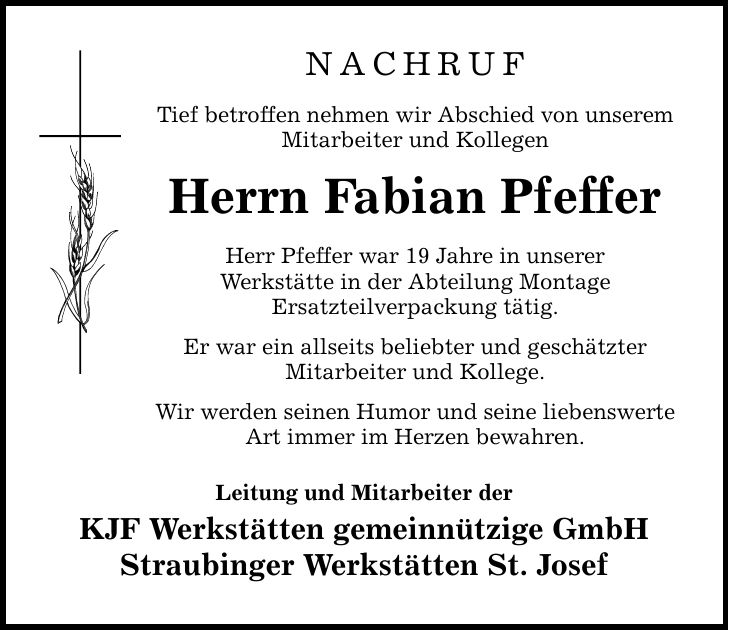 NACHRUf Tief betroffen nehmen wir Abschied von unserem Mitarbeiter und Kollegen Herrn Fabian Pfeffer Herr Pfeffer war 19 Jahre in unserer Werkstätte in der Abteilung Montage Ersatzteilverpackung tätig. Er war ein allseits beliebter und geschätzter Mitarbeiter und Kollege. Wir werden seinen Humor und seine liebenswerte Art immer im Herzen bewahren. Leitung und Mitarbeiter der KJF Werkstätten gemeinnützige GmbH Straubinger Werkstätten St. Josef