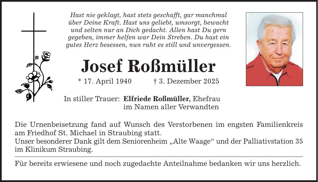 Hast nie geklagt, hast stets geschafft, gar manchmal über Deine Kraft. Hast uns geliebt, umsorgt, bewacht und selten nur an Dich gedacht. Allen hast Du gern gegeben, immer helfen war Dein Streben. Du hast ein gutes Herz besessen, nun ruht es still und unvergessen. Josef Roßmüller * 17. April 1940 _ 3. Dezember 2025 In stiller Trauer: Elfriede Roßmüller, Ehefrau im Namen aller Verwandten Die Urnenbeisetzung fand auf Wunsch des Verstorbenen im engsten Familienkreis am Friedhof St. Michael in Straubing statt. Unser besonderer Dank gilt dem Seniorenheim 