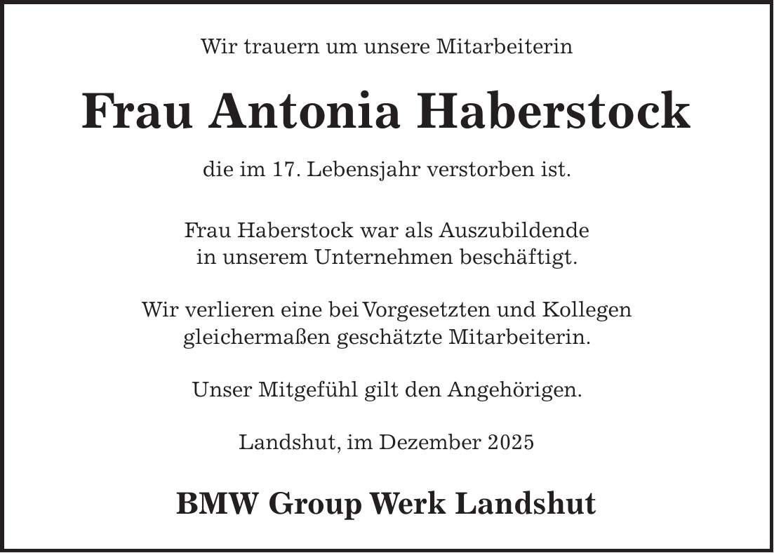 Wir trauern um unsere Mitarbeiterin Frau Antonia Haberstock die im 17. Lebensjahr verstorben ist. Frau Haberstock war als Auszubildende in unserem Unternehmen beschäftigt. Wir verlieren eine bei Vorgesetzten und Kollegen gleichermaßen geschätzte Mitarbeiterin. Unser Mitgefühl gilt den Angehörigen. Landshut, im Dezember 2025 BMW Group Werk Landshut