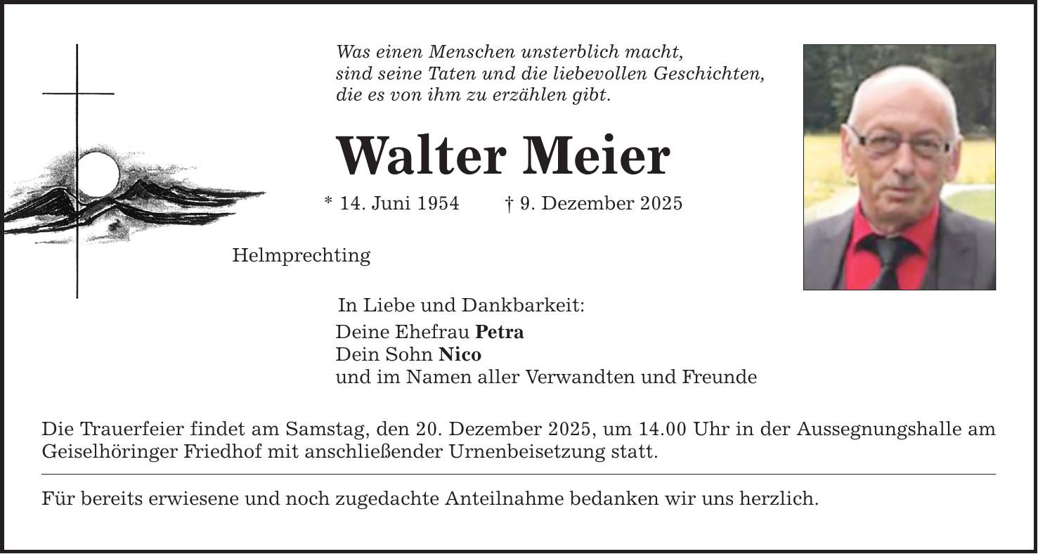 Was einen Menschen unsterblich macht, sind seine Taten und die liebevollen Geschichten, die es von ihm zu erzählen gibt. Walter Meier * 14. Juni 1954 _ 9. Dezember 2025 Helmprechting In Liebe und Dankbarkeit: Deine Ehefrau Petra Dein Sohn Nico und im Namen aller Verwandten und Freunde Die Trauerfeier findet am Samstag, den 20. Dezember 2025, um 14.00 Uhr in der Aussegnungshalle am Geiselhöringer Friedhof mit anschließender Urnenbeisetzung statt. Für bereits erwiesene und noch zugedachte Anteilnahme bedanken wir uns herzlich.