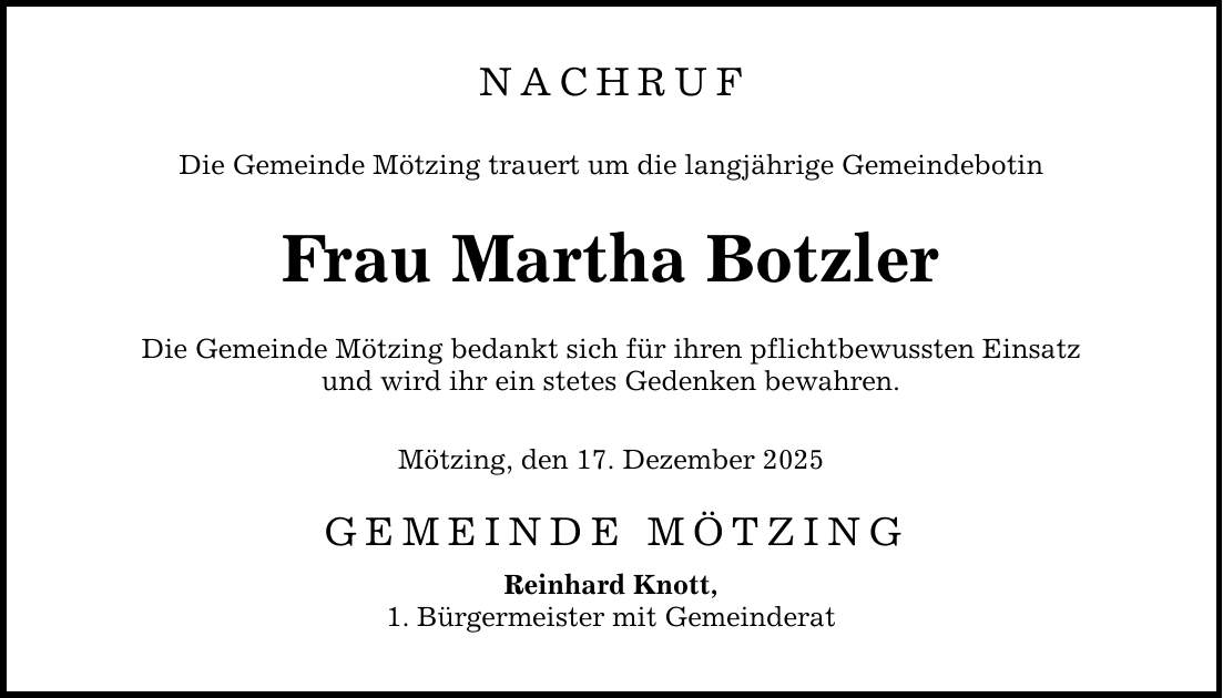 NACHRUF Die Gemeinde Mötzing trauert um die langjährige Gemeindebotin Frau Martha Botzler Die Gemeinde Mötzing bedankt sich für ihren pflichtbewussten Einsatz und wird ihr ein stetes Gedenken bewahren. Mötzing, den 17. Dezember 2025 GEMEINDE MÖTZING Reinhard Knott, 1. Bürgermeister mit Gemeinderat