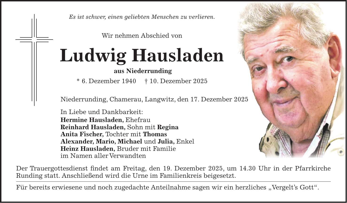 Es ist schwer, einen geliebten Menschen zu verlieren. Wir nehmen Abschied von Ludwig Hausladen aus Niederrunding * 6. Dezember 1940 + 10. Dezember 2025 Niederrunding, Chamerau, Langwitz, den 17. Dezember 2025 In Liebe und Dankbarkeit: Hermine Hausladen, Ehefrau Reinhard Hausladen, Sohn mit Regina Anita Fischer, Tochter mit Thomas Alexander, Mario, Michael und Julia, Enkel Heinz Hausladen, Bruder mit Familie im Namen aller Verwandten Der Trauergottesdienst findet am Freitag, den 19. Dezember 2025, um 14.30 Uhr in der Pfarrkirche Runding statt. Anschließend wird die Urne im Familienkreis beigesetzt. Für bereits erwiesene und noch zugedachte Anteilnahme sagen wir ein herzliches 'Vergelt's Gott'.