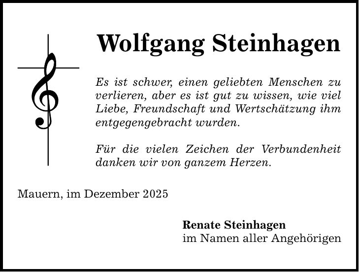 Wolfgang Steinhagen Es ist schwer, einen geliebten Menschen zu verlieren, aber es ist gut zu wissen, wie viel Liebe, Freundschaft und Wertschätzung ihm entgegengebracht wurden. Für die vielen Zeichen der Verbundenheit danken wir von ganzem Herzen. Mauern, im Dezember 2025 Renate Steinhagen im Namen aller Angehörigen