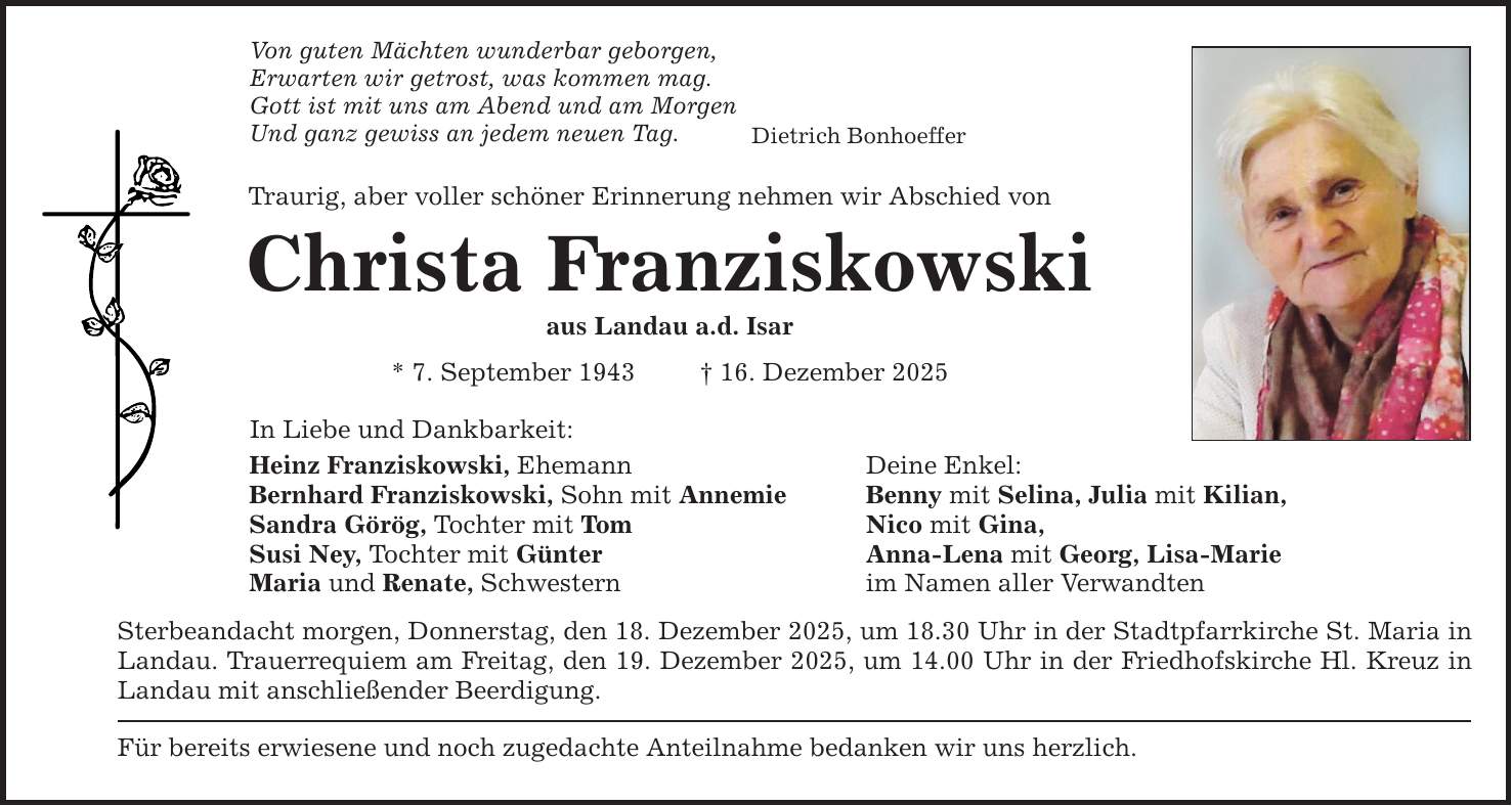 Von guten Mächten wunderbar geborgen, Erwarten wir getrost, was kommen mag. Gott ist mit uns am Abend und am Morgen Und ganz gewiss an jedem neuen Tag. Traurig, aber voller schöner Erinnerung nehmen wir Abschied von Christa Franziskowski aus Landau a.d. Isar * 7. September 1943 _ 16. Dezember 2025 In Liebe und Dankbarkeit: Dietrich Bonhoeffer Heinz Franziskowski, Ehemann Deine Enkel: Bernhard Franziskowski, Sohn mit Annemie Benny mit Selina, Julia mit Kilian, Sandra Görög, Tochter mit Tom Nico mit Gina, Susi Ney, Tochter mit Günter Anna-Lena mit Georg, Lisa-Marie Maria und Renate, Schwestern im Namen aller Verwandten Sterbeandacht morgen, Donnerstag, den 18. Dezember 2025, um 18.30 Uhr in der Stadtpfarrkirche St. Maria in Landau. Trauerrequiem am Freitag, den 19. Dezember 2025, um 14.00 Uhr in der Friedhofskirche Hl. Kreuz in Landau mit anschließender Beerdigung. Für bereits erwiesene und noch zugedachte Anteilnahme bedanken wir uns herzlich.