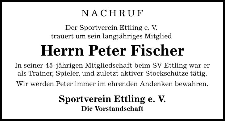 NACHRUF Der Sportverein Ettling e. V. trauert um sein langjähriges Mitglied Herrn Peter Fischer In seiner 45-jährigen Mitgliedschaft beim SV Ettling war er als Trainer, Spieler, und zuletzt aktiver Stockschütze tätig. Wir werden Peter immer im ehrenden Andenken bewahren. Sportverein Ettling e. V. Die Vorstandschaft