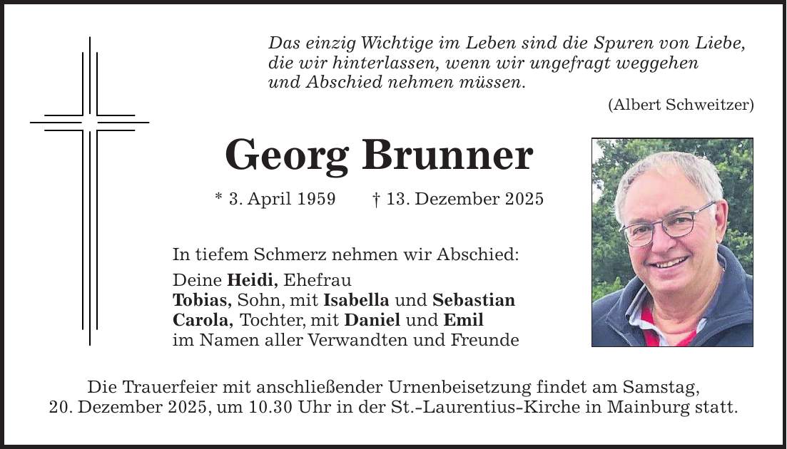 Das einzig Wichtige im Leben sind die Spuren von Liebe, die wir hinterlassen, wenn wir ungefragt weggehen und Abschied nehmen müssen. (Albert Schweitzer) Georg Brunner * 3. April 1959 + 13. Dezember 2025 In tiefem Schmerz nehmen wir Abschied: Deine Heidi, Ehefrau Tobias, Sohn, mit Isabella und Sebastian Carola, Tochter, mit Daniel und Emil im Namen aller Verwandten und Freunde Die Trauerfeier mit anschließender Urnenbeisetzung findet am Samstag, 20. Dezember 2025, um 10.30 Uhr in der St.-Laurentius-Kirche in Mainburg statt.