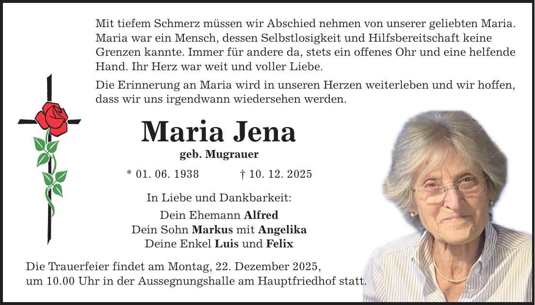 Mit tiefem Schmerz müssen wir Abschied nehmen von unserer geliebten Maria. Maria war ein Mensch, dessen Selbstlosigkeit und Hilfsbereitschaft keine Grenzen kannte. Immer für andere da, stets ein offenes Ohr und eine helfende Hand. Ihr Herz war weit und voller Liebe. Die Erinnerung an Maria wird in unseren Herzen weiterleben und wir hoffen, dass wir uns irgendwann wiedersehen werden. Maria Jena geb. Mugrauer * 01. 06. 1938 _ 10. 12. 2025 In Liebe und Dankbarkeit: Dein Ehemann Alfred Dein Sohn Markus mit Angelika Deine Enkel Luis und Felix Die Trauerfeier findet am Montag, 22. Dezember 2025, um 10.00 Uhr in der Aussegnungshalle am Hauptfriedhof statt.
