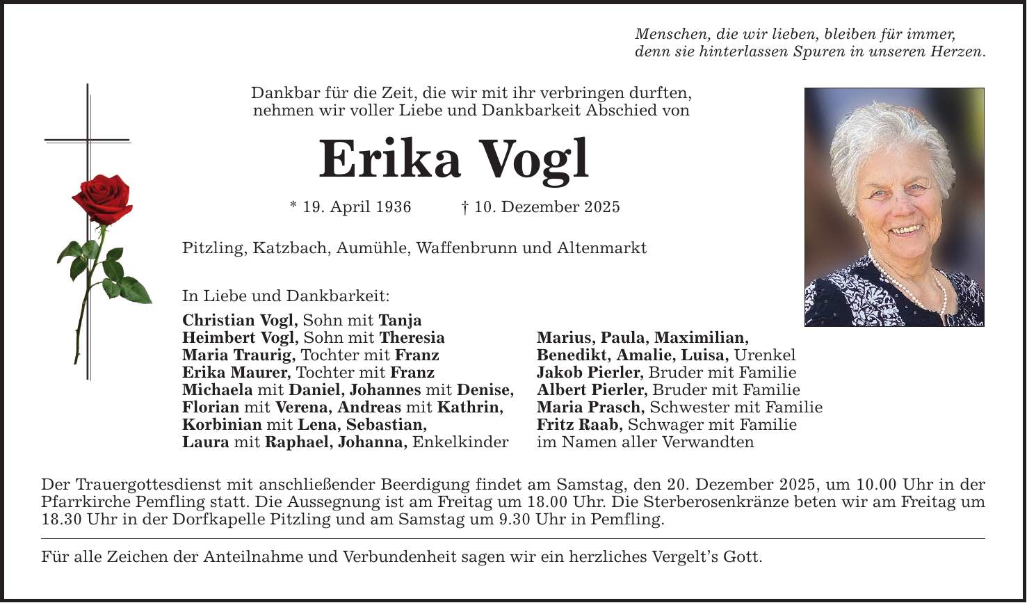 Menschen, die wir lieben, bleiben für immer, denn sie hinterlassen Spuren in unseren Herzen. Dankbar für die Zeit, die wir mit ihr verbringen durften, nehmen wir voller Liebe und Dankbarkeit Abschied von Erika Vogl * 19. April 1936 _ 10. Dezember 2025 Pitzling, Katzbach, Aumühle, Waffenbrunn und Altenmarkt In Liebe und Dankbarkeit: Christian Vogl, Sohn mit Tanja Heimbert Vogl, Sohn mit Theresia Marius, Paula, Maximilian, Maria Traurig, Tochter mit Franz Benedikt, Amalie, Luisa, Urenkel Erika Maurer, Tochter mit Franz Jakob Pierler, Bruder mit Familie Michaela mit Daniel, Johannes mit Denise, Albert Pierler, Bruder mit Familie Florian mit Verena, Andreas mit Kathrin, Maria Prasch, Schwester mit Familie Korbinian mit Lena, Sebastian, Fritz Raab, Schwager mit Familie Laura mit Raphael, Johanna, Enkelkinder im Namen aller Verwandten Der Trauergottesdienst mit anschließender Beerdigung findet am Samstag, den 20. Dezember 2025, um 10.00 Uhr in der Pfarrkirche Pemfling statt. Die Aussegnung ist am Freitag um 18.00 Uhr. Die Sterberosenkränze beten wir am Freitag um 18.30 Uhr in der Dorfkapelle Pitzling und am Samstag um 9.30 Uhr in Pemfling. Für alle Zeichen der Anteilnahme und Verbundenheit sagen wir ein herzliches Vergelt's Gott.
