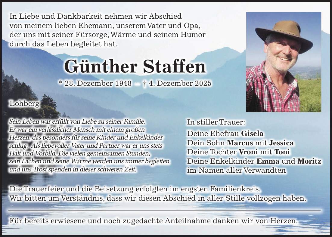 In Liebe und Dankbarkeit nehmen wir Abschied von meinem lieben Ehemann, unserem Vater und Opa, der uns mit seiner Fürsorge, Wärme und seinem Humor durch das Leben begleitet hat. Günther Staffen * 28. Dezember 1948 - + 4. Dezember 2025 Lohberg In stiller Trauer: Deine Ehefrau Gisela Dein Sohn Marcus mit Jessica Deine Tochter Vroni mit Toni Deine Enkelkinder Emma und Moritz im Namen aller Verwandten Die Trauerfeier und die Beisetzung erfolgten im engsten Familienkreis. Wir bitten um Verständnis, dass wir diesen Abschied in aller Stille vollzogen haben. Für bereits erwiesene und noch zugedachte Anteilnahme danken wir von Herzen.Sein Leben war erfüllt von Liebe zu seiner Familie. Er war ein verlässlicher Mensch mit einem großen Herzen, das besonders für seine Kinder und Enkelkinder schlug. Als liebevoller Vater und Partner war er uns stets Halt und Vorbild. Die vielen gemeinsamen Stunden, sein Lachen und seine Wärme werden uns immer begleiten und uns Trost spenden in dieser schweren Zeit.