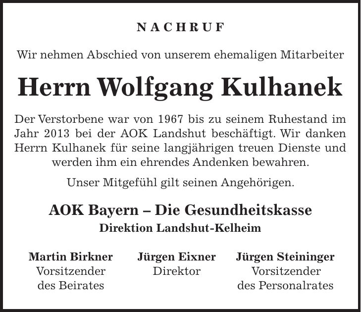 N A C H R U F Wir nehmen Abschied von unserem ehemaligen Mitarbeiter Herrn Wolfgang Kulhanek Der Verstorbene war von 1967 bis zu seinem Ruhestand im Jahr 2013 bei der AOK Landshut beschäftigt. Wir danken Herrn Kulhanek für seine langjährigen treuen Dienste und werden ihm ein ehrendes Andenken bewahren. Unser Mitgefühl gilt seinen Angehörigen. AOK Bayern - Die Gesundheitskasse Direktion Landshut-Kelheim Martin Birkner Jürgen Eixner Jürgen Steininger Vorsitzender Direktor Vorsitzender des Beirates des Personalrates