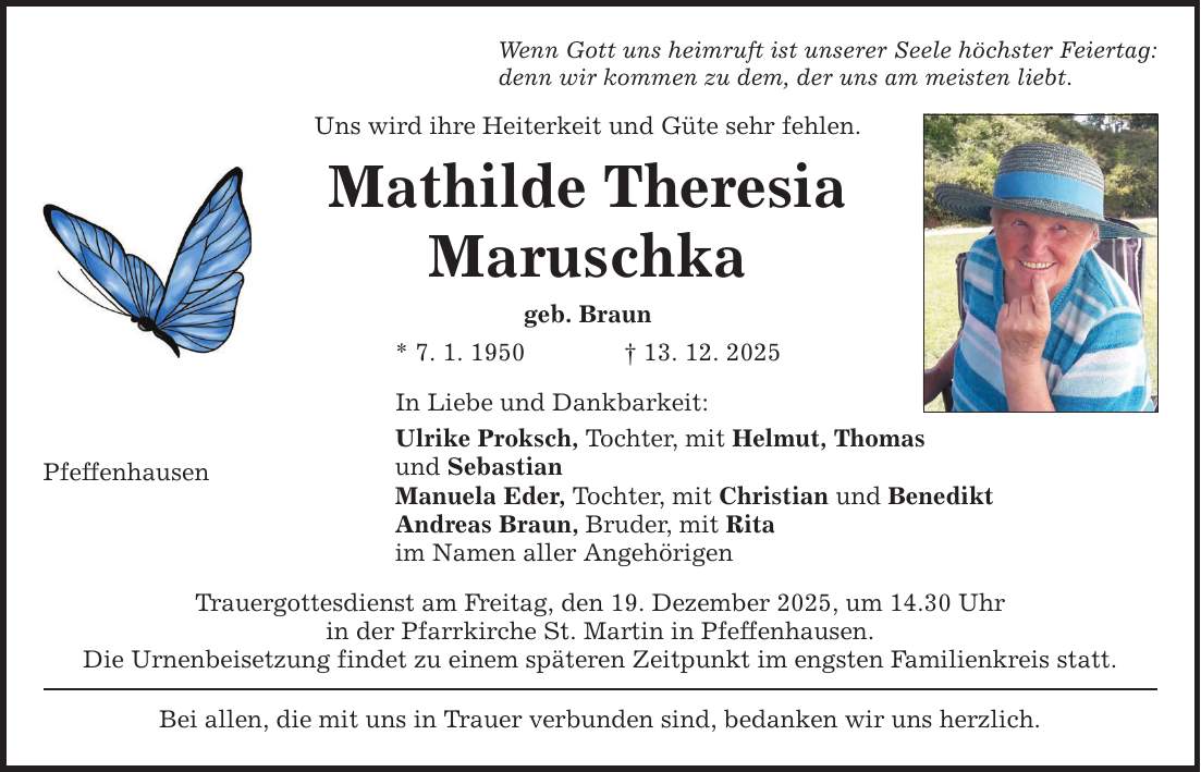 Wenn Gott uns heimruft ist unserer Seele höchster Feiertag: denn wir kommen zu dem, der uns am meisten liebt. Uns wird ihre Heiterkeit und Güte sehr fehlen. Mathilde Theresia Maruschka geb. Braun * 7. 1. 1950 _ 13. 12. 2025 In Liebe und Dankbarkeit: Ulrike Proksch, Tochter, mit Helmut, Thomas und Sebastian Manuela Eder, Tochter, mit Christian und Benedikt Andreas Braun, Bruder, mit Rita im Namen aller Angehörigen Pfeffenhausen Trauergottesdienst am Freitag, den 19. Dezember 2025, um 14.30 Uhr in der Pfarrkirche St. Martin in Pfeffenhausen. Die Urnenbeisetzung findet zu einem späteren Zeitpunkt im engsten Familienkreis statt. Bei allen, die mit uns in Trauer verbunden sind, bedanken wir uns herzlich.