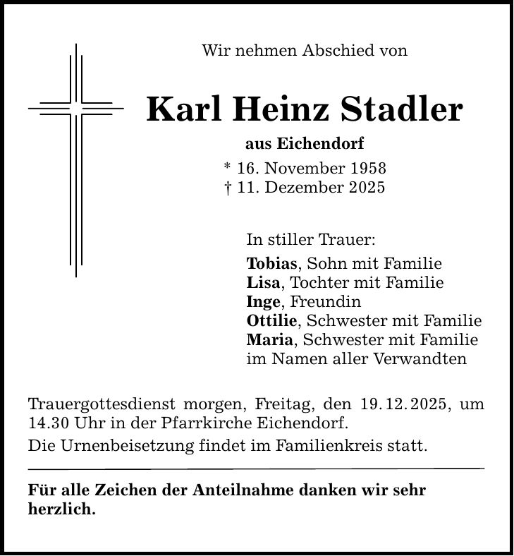 Wir nehmen Abschied von Karl Heinz Stadler aus Eichendorf * 16. November 1958 _ 11. Dezember 2025 In stiller Trauer: Tobias, Sohn mit Familie Lisa, Tochter mit Familie Inge, Freundin Ottilie, Schwester mit Familie Maria, Schwester mit Familie im Namen aller Verwandten Trauergottesdienst morgen, Freitag, den 19. 12. 2025, um 14.30 Uhr in der Pfarrkirche Eichendorf. Die Urnenbeisetzung findet im Familienkreis statt. Für alle Zeichen der Anteilnahme danken wir sehr ­herzlich.