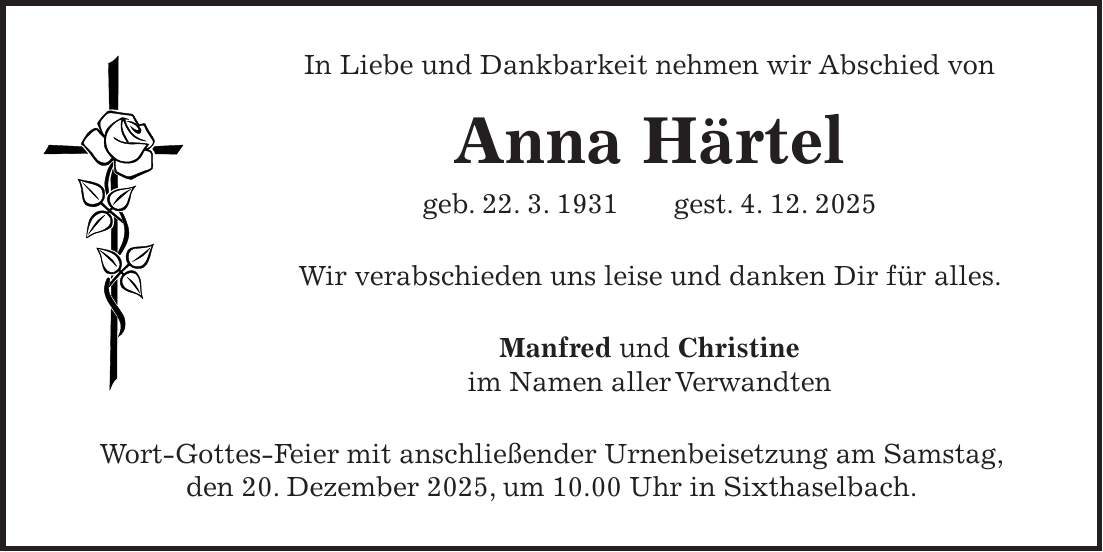 In Liebe und Dankbarkeit nehmen wir Abschied von Anna Härtel geb. 22. 3. 1931 gest. 4. 12. 2025 Wir verabschieden uns leise und danken Dir für alles. Manfred und Christine im Namen aller Verwandten Wort-Gottes-Feier mit anschließender Urnenbeisetzung am Samstag, den 20. Dezember 2025, um 10.00 Uhr in Sixthaselbach.