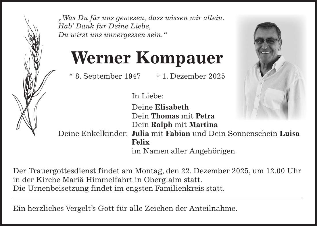 'Was Du für uns gewesen, dass wissen wir allein. Hab' Dank für Deine Liebe, Du wirst uns unvergessen sein.' Werner Kompauer * 8. September 1947 + 1. Dezember 2025 In Liebe: Deine Elisabeth Dein Thomas mit Petra Dein Ralph mit Martina Deine Enkelkinder: Julia mit Fabian und Dein Sonnenschein Luisa Felix im Namen aller Angehörigen Der Trauergottesdienst findet am Montag, den 22. Dezember 2025, um 12.00 Uhr in der Kirche Mariä Himmelfahrt in Oberglaim statt. Die Urnenbeisetzung findet im engsten Familienkreis statt. Ein herzliches Vergelt's Gott für alle Zeichen der Anteilnahme.