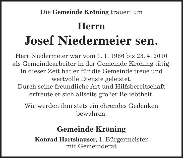 Die Gemeinde Kröning trauert um Herrn Josef Niedermeier sen. Herr Niedermeier war vom 1. 1. 1986 bis 28. 4. 2010 als Gemeindearbeiter in der Gemeinde Kröning tätig. In dieser Zeit hat er für die Gemeinde treue und wertvolle Dienste geleistet. Durch seine freundliche Art und Hilfsbereitschaft erfreute er sich allseits großer Beliebtheit. Wir werden ihm stets ein ehrendes Gedenken bewahren. Gemeinde Kröning Konrad Hartshauser, 1. Bürgermeister mit Gemeinderat