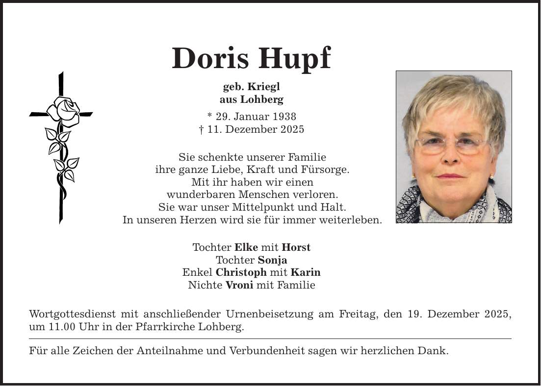 Doris Hupfgeb. Krieglaus Lohberg* 29. Januar 1938_ 11. Dezember 2025Sie schenkte unserer Familieihre ganze Liebe, Kraft und Fürsorge.Mit ihr haben wir einenwunderbaren Menschen verloren.Sie war unser Mittelpunkt und Halt.In unseren Herzen wird sie für immer weiterleben.Tochter Elke mit HorstTochter SonjaEnkel Christoph mit KarinNichte Vroni mit Familie Wortgottesdienst mit anschließender Urnenbeisetzung am Freitag, den 19. Dezember 2025, um 11.00 Uhr in der Pfarrkirche Lohberg.Für alle Zeichen der Anteilnahme und Verbundenheit sagen wir herzlichen Dank.
