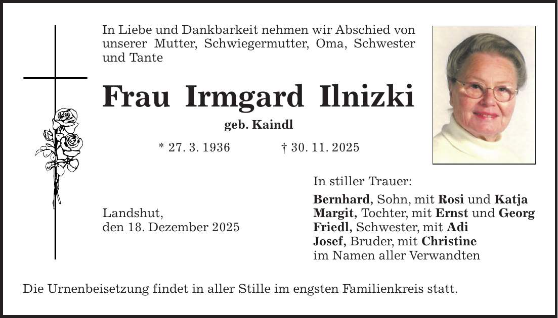 In Liebe und Dankbarkeit nehmen wir Abschied von unserer Mutter, Schwiegermutter, Oma, Schwester und Tante Frau Irmgard Ilnizki geb. Kaindl * 27. 3. 1936 + 30. 11. 2025 In stiller Trauer: Bernhard, Sohn, mit Rosi und Katja Landshut, Margit, Tochter, mit Ernst und Georg den 18. Dezember 2025 Friedl, Schwester, mit Adi Josef, Bruder, mit Christine im Namen aller Verwandten Die Urnenbeisetzung findet in aller Stille im engsten Familienkreis statt.