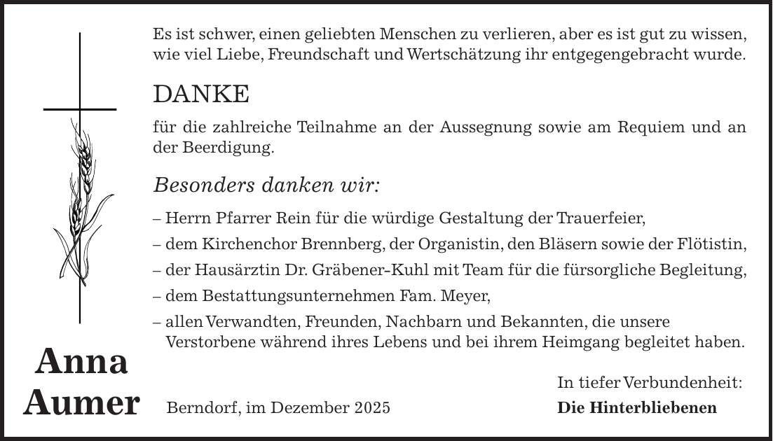 Es ist schwer, einen geliebten Menschen zu verlieren, aber es ist gut zu wissen, wie viel Liebe, Freundschaft und Wertschätzung ihr entgegengebracht wurde. DANKE für die zahlreiche Teilnahme an der Aussegnung sowie am Requiem und an der Beerdigung. Besonders danken wir: - Herrn Pfarrer Rein für die würdige Gestaltung der Trauerfeier, - dem Kirchenchor Brennberg, der Organistin, den Bläsern sowie der Flötistin, - der Hausärztin Dr. Gräbener-Kuhl mit Team für die fürsorgliche Begleitung, - dem Bestattungsunternehmen Fam. Meyer, - allen Verwandten, Freunden, Nachbarn und Bekannten, die unsere Verstorbene während ihres Lebens und bei ihrem Heimgang begleitet haben. In tiefer Verbundenheit: Berndorf, im Dezember 2025 Die HinterbliebenenAnna Aumer
