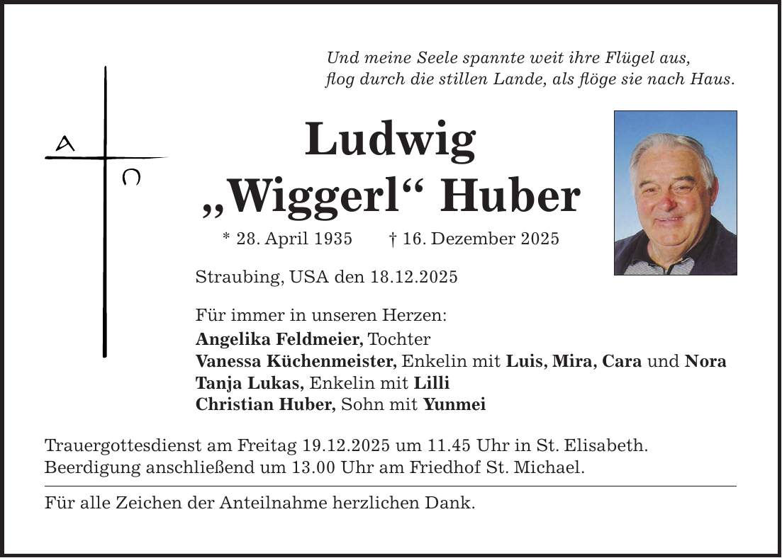 Und meine Seele spannte weit ihre Flügel aus, flog durch die stillen Lande, als flöge sie nach Haus. Ludwig 'Wiggerl' Huber * 28. April 1935 + 16. Dezember 2025 Straubing, USA den 18.12.2025 Für immer in unseren Herzen: Angelika Feldmeier, Tochter Vanessa Küchenmeister, Enkelin mit Luis, Mira, Cara und Nora Tanja Lukas, Enkelin mit Lilli Christian Huber, Sohn mit Yunmei Trauergottesdienst am Freitag 19.12.2025 um 11.45 Uhr in St. Elisabeth. Beerdigung anschließend um 13.00 Uhr am Friedhof St. Michael. Für alle Zeichen der Anteilnahme herzlichen Dank. 