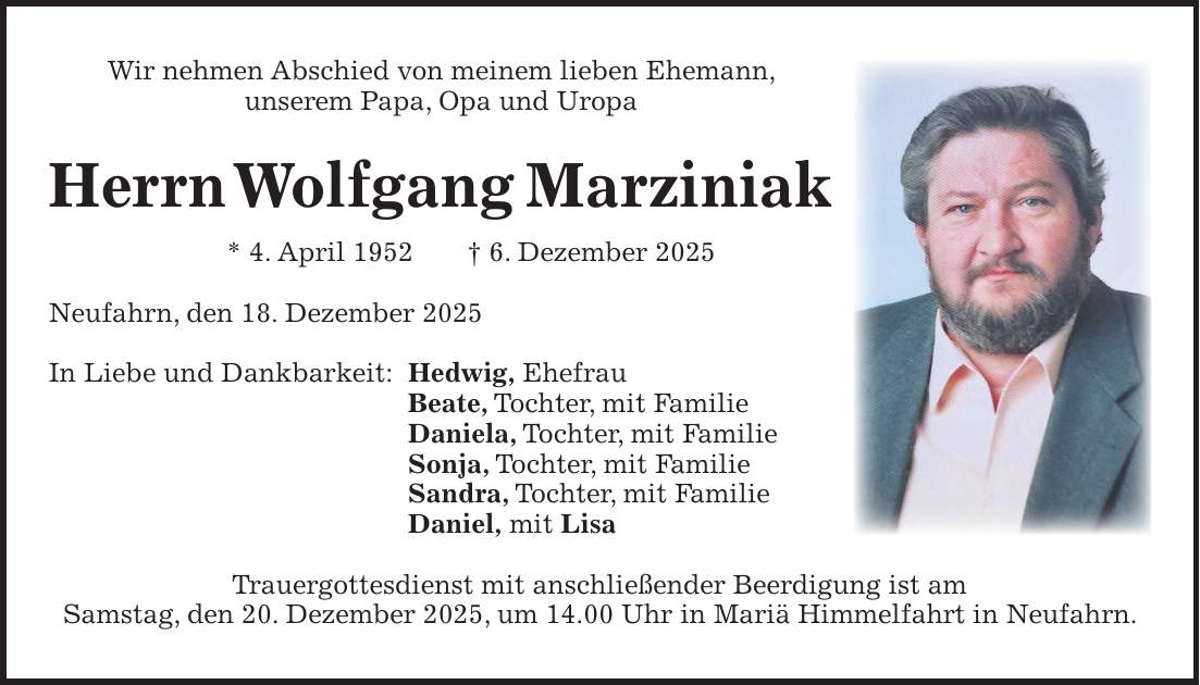 Wir nehmen Abschied von meinem lieben Ehemann, unserem Papa, Opa und Uropa Herrn Wolfgang Marziniak * 4. April 1952 + 6. Dezember 2025 Neufahrn, den 18. Dezember 2025 In Liebe und Dankbarkeit: Hedwig, Ehefrau Beate, Tochter, mit Familie Daniela, Tochter, mit Familie Sonja, Tochter, mit Familie Sandra, Tochter, mit Familie Daniel, mit Lisa Trauergottesdienst mit anschließender Beerdigung ist am Samstag, den 20. Dezember 2025, um 14.00 Uhr in Mariä Himmelfahrt in Neufahrn.