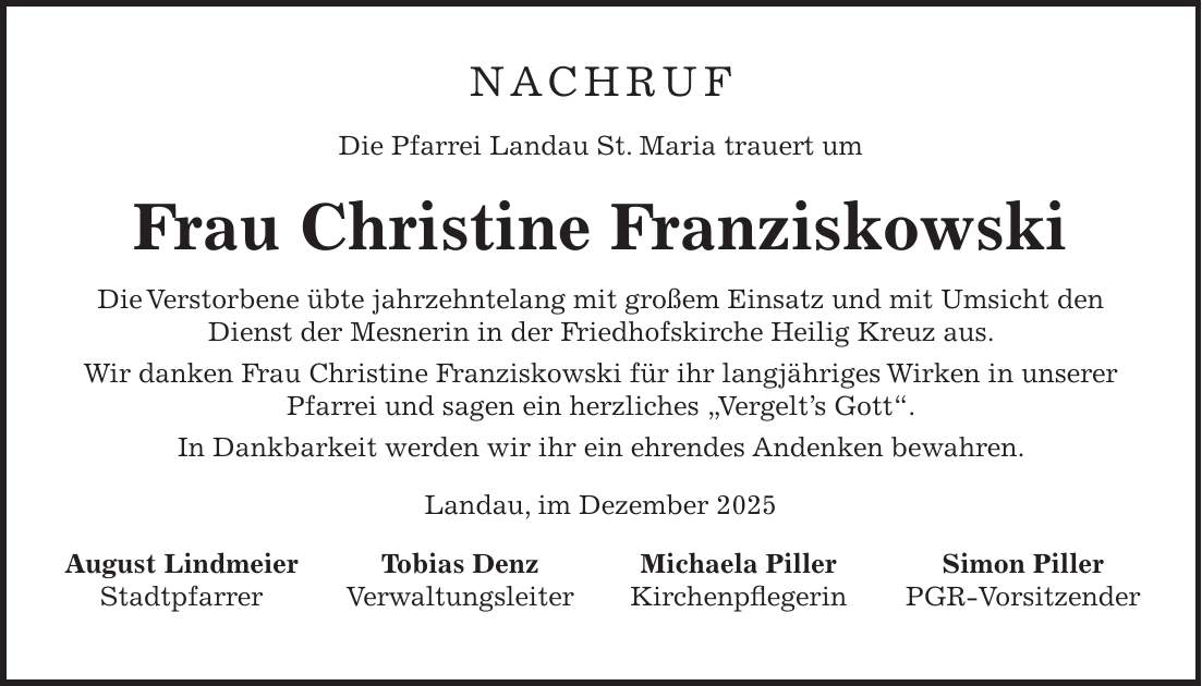 NACHRUF Die Pfarrei Landau St. Maria trauert um Frau Christine Franziskowski Die Verstorbene übte jahrzehntelang mit großem Einsatz und mit Umsicht den Dienst der Mesnerin in der Friedhofskirche Heilig Kreuz aus. Wir danken Frau Christine Franziskowski für ihr langjähriges Wirken in unserer Pfarrei und sagen ein herzliches 'Vergelt's Gott'. In Dankbarkeit werden wir ihr ein ehrendes Andenken bewahren. Landau, im Dezember 2025 August Lindmeier Tobias Denz Michaela Piller Simon Piller Stadtpfarrer Verwaltungsleiter Kirchenpflegerin PGR-Vorsitzender