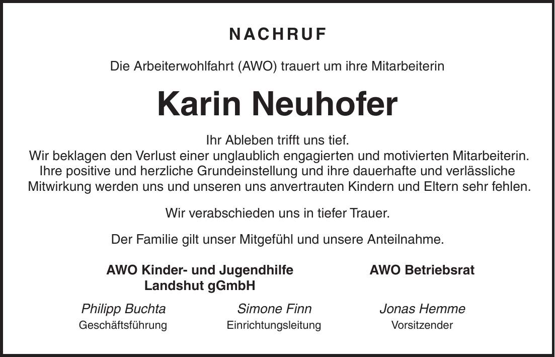 Nachruf Die Arbeiterwohlfahrt (AWO) trauert um ihre Mitarbeiterin Karin Neuhofer Ihr Ableben trifft uns tief. Wir beklagen den Verlust einer unglaublich engagierten und motivierten Mitarbeiterin. Ihre positive und herzliche Grundeinstellung und ihre dauerhafte und verlässliche Mitwirkung werden uns und unseren uns anvertrauten Kindern und Eltern sehr fehlen. Wir verabschieden uns in tiefer Trauer. Der Familie gilt unser Mitgefühl und unsere Anteilnahme. AWO Kinder- und Jugendhilfe AWO Betriebsrat Landshut gGmbH Philipp Buchta Simone Finn Jonas Hemme Geschäftsführung Einrichtungsleitung Vorsitzender