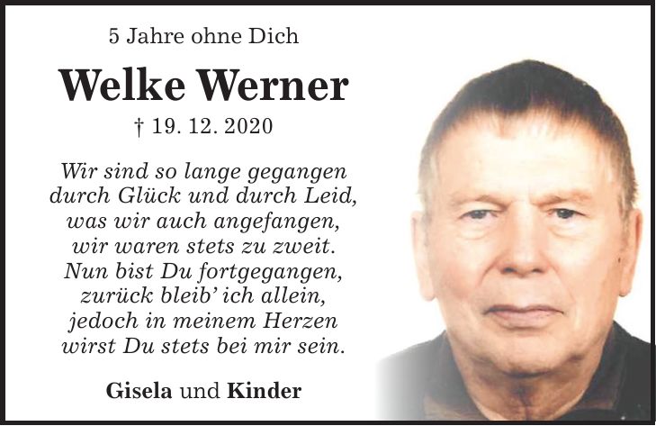 5 Jahre ohne Dich Welke Werner + 19. 12. 2020 Wir sind so lange gegangen durch Glück und durch Leid, was wir auch angefangen, wir waren stets zu zweit. Nun bist Du fortgegangen, zurück bleib' ich allein, jedoch in meinem Herzen wirst Du stets bei mir sein. Gisela und Kinder