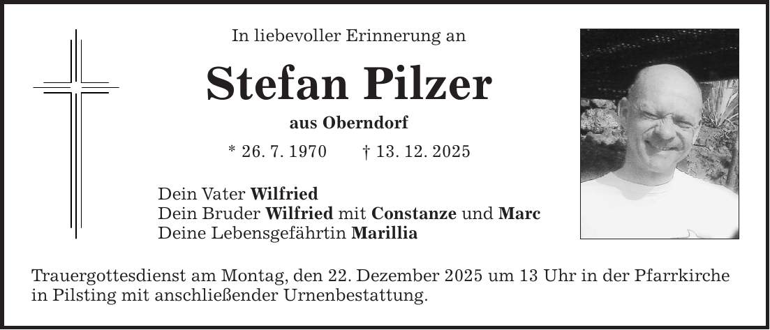 In liebevoller Erinnerung an Stefan Pilzer aus Oberndorf * 26. 7. 1970 + 13. 12. 2025 Dein Vater Wilfried Dein Bruder Wilfried mit Constanze und Marc Deine Lebensgefährtin Marillia Trauergottesdienst am Montag, den 22. Dezember 2025 um 13 Uhr in der Pfarrkirche in Pilsting mit anschließender Urnenbestattung.