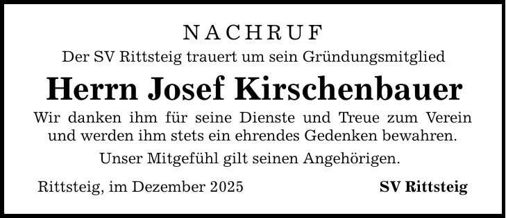 NACHRUFDer SV Rittsteig trauert um sein GründungsmitgliedHerrn Josef KirschenbauerWir danken ihm für seine Dienste und Treue zum Verein und werden ihm stets ein ehrendes Gedenken bewahren.Unser Mitgefühl gilt seinen Angehörigen.Rittsteig, im Dezember 2025 SV Rittsteig