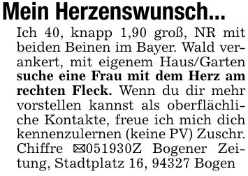 Mein Herzenswunsch...Ich 40, knapp 1,90 groß, NR mit beiden Beinen im Bayer. Wald verankert, mit eigenem Haus/Garten suche eine Frau mit dem Herz am rechten Fleck. Wenn du dir mehr vorstellen kannst als oberflächliche Kontakte, freue ich mich dich kennenzulernen (keine PV) Zuschr. Chiffre _***Z Bogener Zeitung, Stadtplatz 16, 94327 Bogen