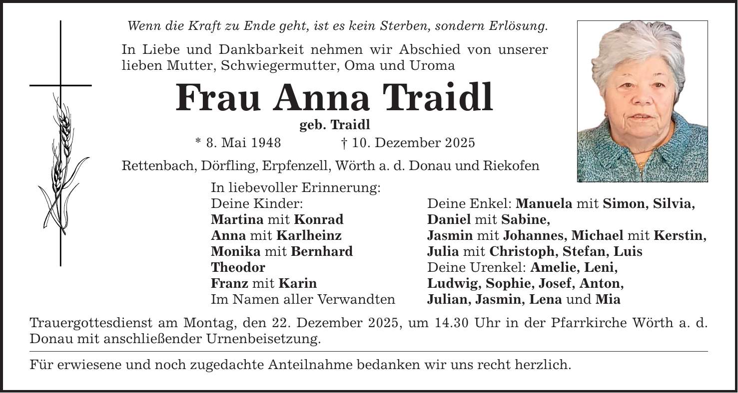 Wenn die Kraft zu Ende geht, ist es kein Sterben, sondern Erlösung. In Liebe und Dankbarkeit nehmen wir Abschied von unserer lieben Mutter, Schwiegermutter, Oma und Uroma Frau Anna Traidl geb. Traidl * 8. Mai 1948 _ 10. Dezember 2025 Rettenbach, Dörfling, Erpfenzell, Wörth a. d. Donau und Riekofen In liebevoller Erinnerung: Deine Kinder: Deine Enkel: Manuela mit Simon, Silvia, Martina mit Konrad Daniel mit Sabine, Anna mit Karlheinz Jasmin mit Johannes, Michael mit Kerstin, Monika mit Bernhard Julia mit Christoph, Stefan, Luis Theodor Deine Urenkel: Amelie, Leni, Franz mit Karin Ludwig, Sophie, Josef, Anton, Im Namen aller Verwandten Julian, Jasmin, Lena und Mia Trauergottesdienst am Montag, den 22. Dezember 2025, um 14.30 Uhr in der Pfarrkirche Wörth a. d. Donau mit anschließender Urnenbeisetzung. Für erwiesene und noch zugedachte Anteilnahme bedanken wir uns recht herzlich.