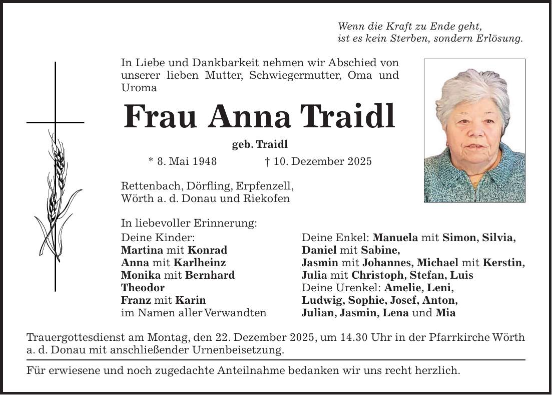 Wenn die Kraft zu Ende geht, ist es kein Sterben, sondern Erlösung. In Liebe und Dankbarkeit nehmen wir Abschied von unserer lieben Mutter, Schwiegermutter, Oma und Uroma Frau Anna Traidl geb. Traidl * 8. Mai 1948 + 10. Dezember 2025 Rettenbach, Dörfling, Erpfenzell, Wörth a. d. Donau und Riekofen In liebevoller Erinnerung: Deine Kinder: Deine Enkel: Manuela mit Simon, Silvia, Martina mit Konrad Daniel mit Sabine, Anna mit Karlheinz Jasmin mit Johannes, Michael mit Kerstin, Monika mit Bernhard Julia mit Christoph, Stefan, Luis Theodor Deine Urenkel: Amelie, Leni, Franz mit Karin Ludwig, Sophie, Josef, Anton, im Namen aller Verwandten Julian, Jasmin, Lena und Mia Trauergottesdienst am Montag, den 22. Dezember 2025, um 14.30 Uhr in der Pfarrkirche Wörth a. d. Donau mit anschließender Urnenbeisetzung. Für erwiesene und noch zugedachte Anteilnahme bedanken wir uns recht herzlich.