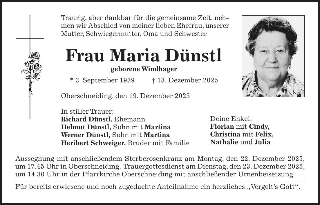 Traurig, aber dankbar für die gemeinsame Zeit, nehmen wir Abschied von meiner lieben Ehefrau, unserer Mutter, Schwiegermutter, Oma und Schwester Frau Maria Dünstl geborene Windhager * 3. September 1939 + 13. Dezember 2025 Oberschneiding, den 19. Dezember 2025 In stiller Trauer: Richard Dünstl, Ehemann Helmut Dünstl, Sohn mit Martina Werner Dünstl, Sohn mit Martina Heribert Schweiger, Bruder mit Familie Aussegnung mit anschließendem Sterberosenkranz am Montag, den 22. Dezember 2025, um 17.45 Uhr in Oberschneiding. Trauergottesdienst am Dienstag, den 23. Dezember 2025, um 14.30 Uhr in der Pfarrkirche Oberschneiding mit anschließender Urnenbeisetzung. Für bereits erwiesene und noch zugedachte Anteilnahme ein herzliches 'Vergelt's Gott'.Deine Enkel: Florian mit Cindy, Christina mit Felix, Nathalie und Julia 