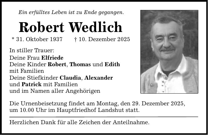 Ein erfülltes Leben ist zu Ende gegangen. Robert Wedlich * 31. Oktober 1937 _ 10. Dezember 2025 In stiller Trauer: Deine Frau Elfriede Deine Kinder Robert, Thomas und Edith mit Familien Deine Stiefkinder Claudia, Alexander und Patrick mit Familien und im Namen aller Angehörigen Die Urnenbeisetzung findet am Montag, den 29. Dezember 2025, um 10.00 Uhr im Hauptfriedhof Landshut statt. Herzlichen Dank für alle Zeichen der Anteilnahme.