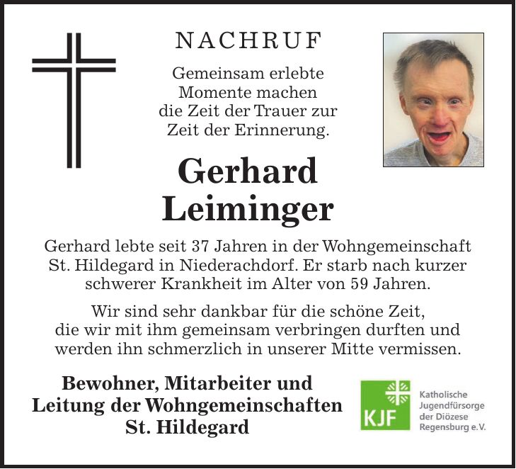 NACHRUF Gemeinsam erlebte Momente machen die Zeit der Trauer zur Zeit der Erinnerung. Gerhard Leiminger Gerhard lebte seit 37 Jahren in der Wohngemeinschaft St. Hildegard in Niederachdorf. Er starb nach kurzer schwerer Krankheit im Alter von 59 Jahren. Wir sind sehr dankbar für die schöne Zeit, die wir mit ihm gemeinsam verbringen durften und werden ihn schmerzlich in unserer Mitte vermissen. Bewohner, Mitarbeiter und Leitung der Wohngemeinschaften St. Hildegard