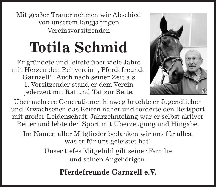 Mit großer Trauer nehmen wir Abschied von unserem langjährigen Vereinsvorsitzenden Totila Schmid Er gründete und leitete über viele Jahre mit Herzen den Reitverein 'Pferdefreunde Garnzell'. Auch nach seiner Zeit als 1. Vorsitzender stand er dem Verein jederzeit mit Rat und Tat zur Seite. Über mehrere Generationen hinweg brachte er Jugendlichen und Erwachsenen das Reiten näher und förderte den Reitsport mit großer Leidenschaft. Jahrzehntelang war er selbst aktiver Reiter und lebte den Sport mit Überzeugung und Hingabe. Im Namen aller Mitglieder bedanken wir uns für alles, was er für uns geleistet hat! Unser tiefes Mitgefühl gilt seiner Familie und seinen Angehörigen. Pferdefreunde Garnzell e.V.