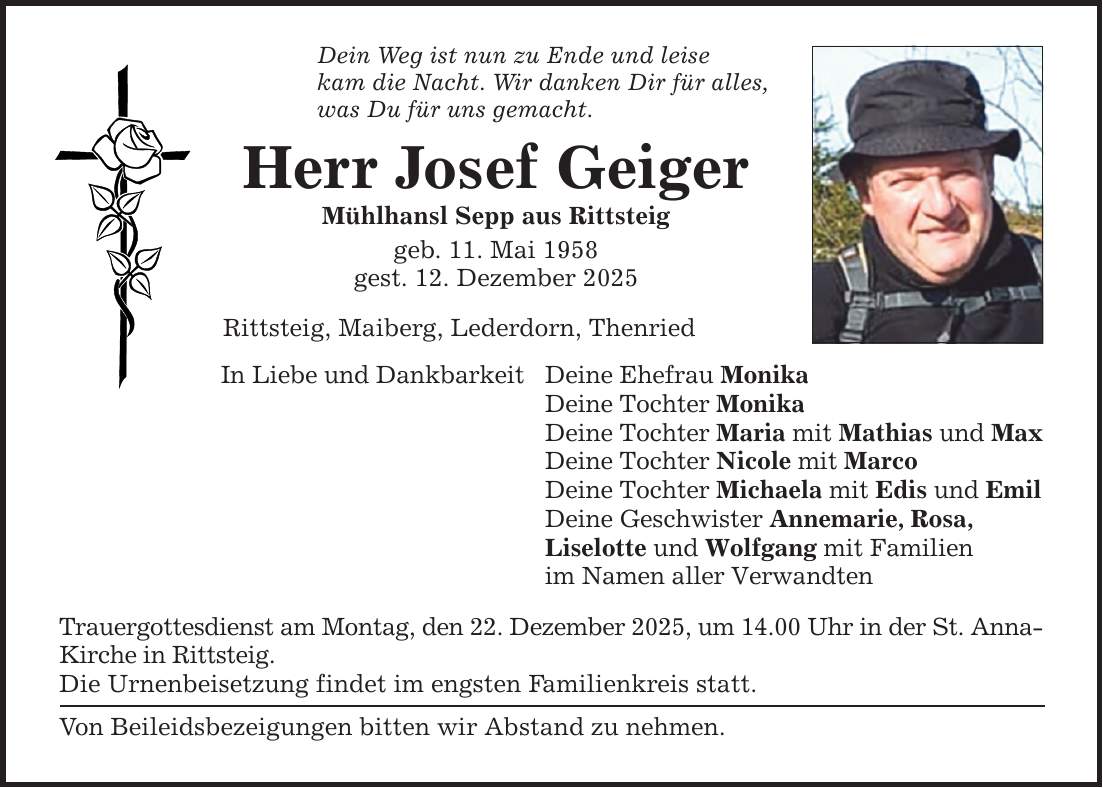 Dein Weg ist nun zu Ende und leisekam die Nacht. Wir danken Dir für alles,was Du für uns gemacht.Herr Josef GeigerMühlhansl Sepp aus Rittsteiggeb. 11. Mai 1958gest. 12. Dezember 2025Rittsteig, Maiberg, Lederdorn, ThenriedIn Liebe und DankbarkeitDeine Ehefrau MonikaDeine Tochter MonikaDeine Tochter Maria mit Mathias und MaxDeine Tochter Nicole mit MarcoDeine Tochter Michaela mit Edis und EmilDeine Geschwister Annemarie, Rosa,Liselotte und Wolfgang mit Familienim Namen aller VerwandtenTrauergottesdienst am Montag, den 22. Dezember 2025, um 14.00 Uhr in der St. Anna-Kirche in Rittsteig.Die Urnenbeisetzung findet im engsten Familienkreis statt.Von Beileidsbezeigungen bitten wir Abstand zu nehmen.