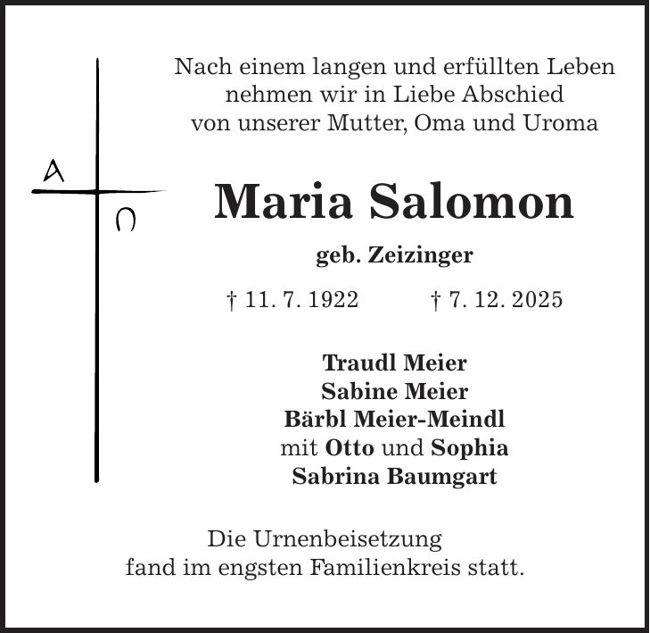 Nach einem langen und erfüllten Leben nehmen wir in Liebe Abschied von unserer Mutter, Oma und Uroma Maria Salomon geb. Zeizinger + 11. 7. 1922 + 7. 12. 2025 Traudl Meier Sabine Meier Bärbl Meier-Meindl mit Otto und Sophia Sabrina Baumgart Die Urnenbeisetzung fand im engsten Familienkreis statt.