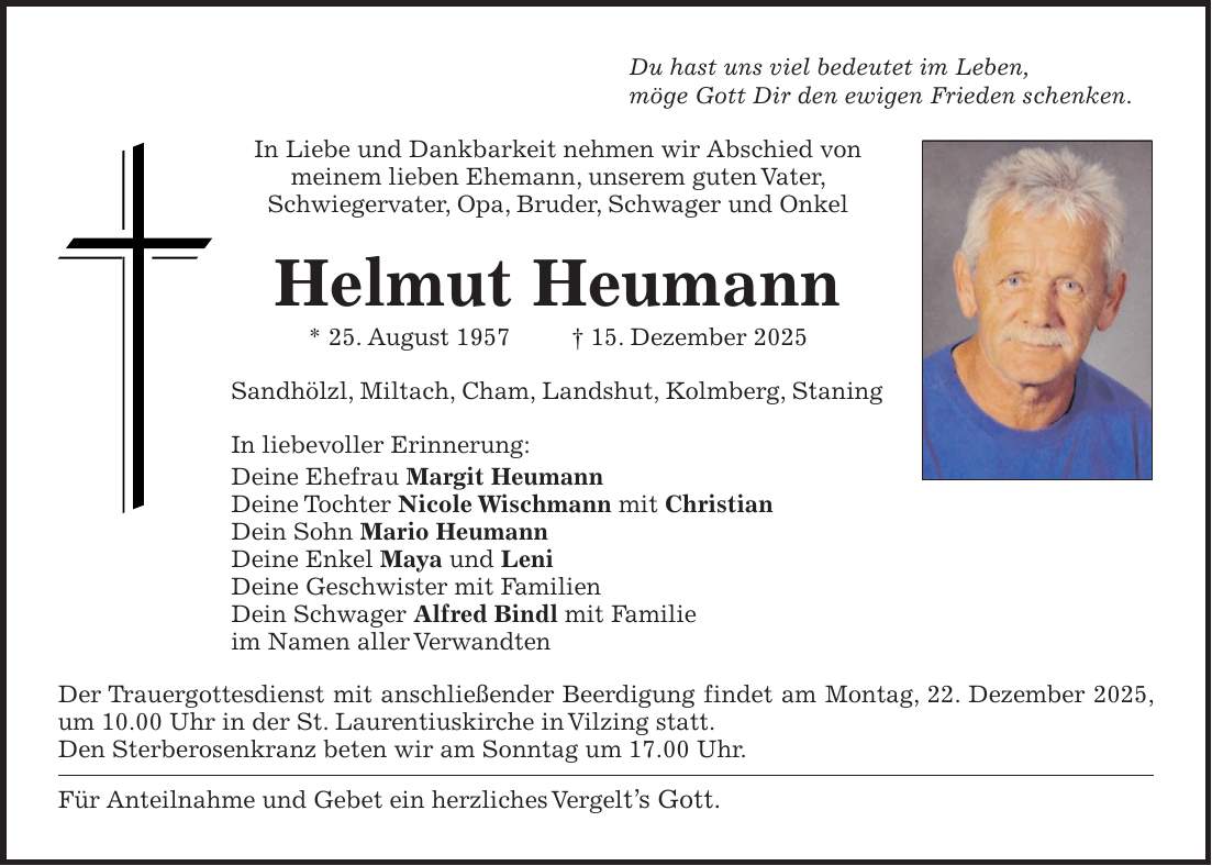 Du hast uns viel bedeutet im Leben, möge Gott Dir den ewigen Frieden schenken. In Liebe und Dankbarkeit nehmen wir Abschied von meinem lieben Ehemann, unserem guten Vater, Schwiegervater, Opa, Bruder, Schwager und Onkel Helmut Heumann * 25. August 1957 + 15. Dezember 2025 Sandhölzl, Miltach, Cham, Landshut, Kolmberg, Staning In liebevoller Erinnerung: Deine Ehefrau Margit Heumann Deine Tochter Nicole Wischmann mit Christian Dein Sohn Mario Heumann Deine Enkel Maya und Leni Deine Geschwister mit Familien Dein Schwager Alfred Bindl mit Familie im Namen aller Verwandten Der Trauergottesdienst mit anschließender Beerdigung findet am Montag, 22. Dezember 2025, um 10.00 Uhr in der St. Laurentiuskirche in Vilzing statt. Den Sterberosenkranz beten wir am Sonntag um 17.00 Uhr. Für Anteilnahme und Gebet ein herzliches Vergelt's Gott. 